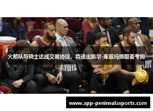 火箭队与骑士达成交易协议，将送出凯尔-库兹玛换取麦考姆